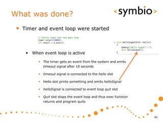 What was done?
 •   Timer and event loop were started



      • When event loop is active
           • The timer gets an event from the system and emits
              timeout signal after 10 seconds

           • timeout signal is connected to the hello slot

           • Hello slot prints something and emits helloSignal

           • helloSignal is connected to event loop quit slot

           • Quit slot stops the event loop and thus exec function
              returns and program quits



                                                                     82
 