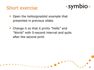 Short exercise
 •   Open the hellosignalslot example that
     presented in previous slides

 •   Change it so that it prints ”Hello” and
     ”World” with 5-second interval and quits
     after the second print




                                                83
 