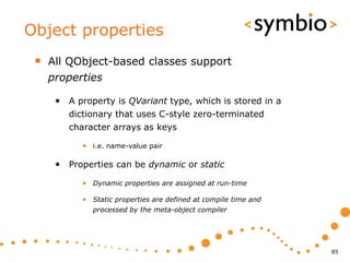 Object properties
 •   All QObject-based classes support
     properties

      • A property is QVariant type, which is stored in a
         dictionary that uses C-style zero-terminated
         character arrays as keys

            • i.e. name-value pair

      • Properties can be dynamic or static
            • Dynamic properties are assigned at run-time

            • Static properties are defined at compile time and
               processed by the meta-object compiler




                                                                  85
 