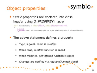 Object properties
 •   Static properties are declared into class
     header using Q_PROPERTY macro




 •   The above statement defines a property

      • Type is qreal, name is rotation

      • When read, rotation function is called

      • When modified, setRotation function is called

      • Changes are notified via rotationChanged signal


                                                          86
 