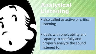 Analytical
Listening
• also called as active or critical
listening
• deals with one’s ability and
capacity to carefully and
properly analyze the sound
listened to.
 