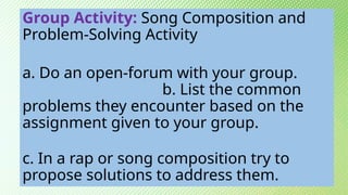 Group Activity: Song Composition and
Problem-Solving Activity
a. Do an open-forum with your group.
b. List the common
problems they encounter based on the
assignment given to your group.
c. In a rap or song composition try to
propose solutions to address them.
 