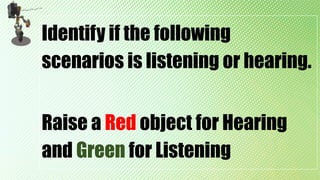 Identify if the following
scenarios is listening or hearing.
Raise a Red object for Hearing
and Green for Listening
 