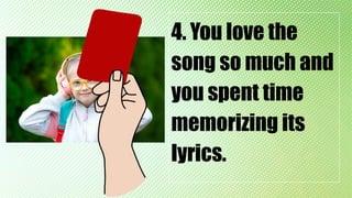 4. You love the
song so much and
you spent time
memorizing its
lyrics.
 