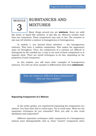 Suggested time allotment: 5 to 6 hours




 MODULE           SUBSTANCES AND

     3            MIXTURES
                   Many things around you are mixtures. Some are solid
like brass, or liquid like seawater, or gas like air. Mixtures contain more
than one component. These components may vary in size. The variation in
size may tell whether a mixture is homogeneous or heterogeneous.

      In module 1, you learned about solutions — the homogeneous
mixtures. They have a uniform composition. This makes the appearance
same all throughout. Thus, the components of a solution are difficult to
distinguish by the unaided eye. A way to see each of these components is to
separate them. There are varied techniques to do this, depending on the
properties of each component.

     In this module, you will learn other examples of homogeneous
mixtures. You will use these samples to differentiate them from substances.




            How are mixtures different from substances?
                      How are they similar?




Separating Components of a Mixture



       In the earlier grades, you experienced separating the components of a
mixture. You have done this in varied ways. Try to recall some. What are the
separation techniques do you remember? Were you able to also recall
distillation and evaporation?

     Different separation techniques make components of a homogeneous
mixture more distinguishable, that is, those “unseen” components when
 