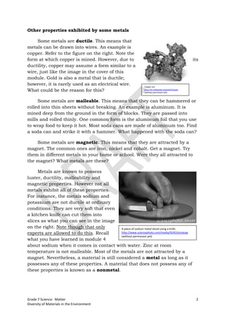 Other properties exhibited by some metals

     Some metals are ductile. This means that
metals can be drawn into wires. An example is
copper. Refer to the figure on the right. Note the
form at which copper is mined. However, due to                                                        its
ductility, copper may assume a form similar to a
wire, just like the image in the cover of this
module. Gold is also a metal that is ductile;
however, it is rarely used as an electrical wire.               Copper ore.
What could be the reason for this?                              http://en.wikipedia.org/wiki/Copper
                                                                (without permission yet)



     Some metals are malleable. This means that they can be hammered or
rolled into thin sheets without breaking. An example is aluminum. It is
mined deep from the ground in the form of blocks. They are passed into
mills and rolled thinly. One common form is the aluminum foil that you use
to wrap food to keep it hot. Most soda cans are made of aluminum too. Find
a soda can and strike it with a hammer. What happened with the soda can?

    Some metals are magnetic. This means that they are attracted by a
magnet. The common ones are iron, nickel and cobalt. Get a magnet. Try
them in different metals in your home or school. Were they all attracted to
the magnet? What metals are these?

     Metals are known to possess
luster, ductility, malleability and
magnetic properties. However not all
metals exhibit all of these properties.
For instance, the metals sodium and
potassium are not ductile at ordinary
conditions. They are very soft that even
a kitchen knife can cut them into
slices as what you can see in the image
on the right. Note though that only         A piece of sodium metal sliced using a knife.
experts are allowed to do this. Recall      http://www.sciencephoto.com/media/92453/enlarge
                                            (without permission yet)
what you have learned in module 4
about sodium when it comes in contact with water. Zinc at room
temperature is not malleable. Most of the metals are not attracted by a
magnet. Nevertheless, a material is still considered a metal as long as it
possesses any of these properties. A material that does not possess any of
these properties is known as a nonmetal.




Grade 7 Science: Matter                                                                                2
Diversity of Materials in the Environment
 