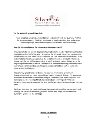  
 
To Our Valued Friends of Silver Oak, 
                                                
 This is an edited version of our Client Letter, sent recently with our Quarter 2 Portfolio 
   Performance Reports.  This letter is intended to supplement that data and provide 
         continuing insight into our thinking about the markets and the economy. 
 
Are the stock market and the economy no longer correlated? 
 
In our June letter we provided a graph showing the roller coaster ride that was the stock 
market in the first half of the year.  Since then, the U.S. stock market has continued to 
increase and has risen above the 9000 level on the Dow Jones Industrial Average.  Many 
in the national news have proclaimed the end of the recession is in sight.  Therefore, 
they argue, there is sufficient precedent to justify an interpretation that we are in the 
beginning of the next bull market.  These sources point to the slowing rate of decline in 
our various economic indicators along with selective anecdotes such as home sales 
rising as their justification. 
 
We certainly agree the rate of decline has slowed.  The massive government 
intervention should get credit for avoiding a greater economic decline.  Yet we are not 
convinced that the next bull market has begun.  On the surface, it certainly looks like 
Pamplona and the running of the bulls with the bears scurrying out of the way!  
However, numerous factors could portend another goring of the economy over the next 
year.   
 
While we hope that the charts on the next two pages will help illustrate our points and 
simplify the statistical references, for those readers who prefer just the executive 
Summary – please see the last page. 
                                                 
                                                 
                                                 
                                                 
                                                 
                                                 
                                                 
                                     Waving the Red Flag 

                                             1
 