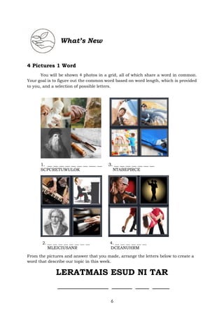 6
What’s New
4 Pictures 1 Word
You will be shown 4 photos in a grid, all of which share a word in common.
Your goal is to figure out the common word based on word length, which is provided
to you, and a selection of possible letters.
1. __ __ __ __ __ __ __ ___ __ 3. __ __ __ __ __ __ __
SCPCRETUWULOK NTABEPIRCE
2. __ __ __ __ __ __ __ __ 4. __ __ __ __ __ __
MLEICIUSANR DCEANUHRM
From the pictures and answer that you made, arrange the letters below to create a
word that describe our topic in this week.
LERATMAIS ESUD NI TAR
_______________ ______ ____ _____
 
