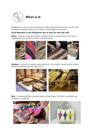 7
What is It
Philippines is rich in natural resources. From the mountain to the sea, we have
unlimited materials that can be used to create different artworks.
Local Materials in the Philippines that is used for arts and craft
Abaca - belongs to banana family. Its fibers have a natural luster with colors
ranging from pure white to ivory and dark brown.
Bamboo – is used in creating many products. It is used in construction, textile,
musical instruments and many more.
`
Buri – is extracted from matured leaves of buri palm. The fiber is durable and
resistant to moisture.
 
