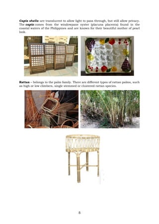 8
Capiz shells- are translucent to allow light to pass through, but still allow privacy.
The capiz comes from the windowpane oyster (placuna placenta) found in the
coastal waters of the Philippines and are known for their beautiful mother of pearl
look.
Rattan – belongs to the palm family. There are different types of rattan palms, such
as high or low climbers, single stemmed or clustered rattan species.
 