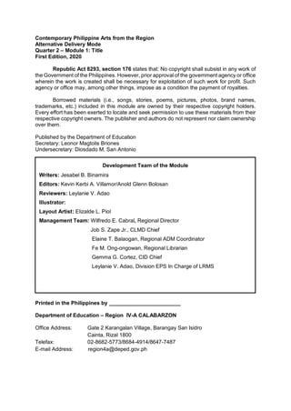Contemporary Philippine Arts from the Region
Alternative Delivery Mode
Quarter 2 – Module 1: Title
First Edition, 2020
Republic Act 8293, section 176 states that: No copyright shall subsist in any work of
the Government of the Philippines. However, prior approval of the government agency or office
wherein the work is created shall be necessary for exploitation of such work for profit. Such
agency or office may, among other things, impose as a condition the payment of royalties.
Borrowed materials (i.e., songs, stories, poems, pictures, photos, brand names,
trademarks, etc.) included in this module are owned by their respective copyright holders.
Every effort has been exerted to locate and seek permission to use these materials from their
respective copyright owners. The publisher and authors do not represent nor claim ownership
over them.
Published by the Department of Education
Secretary: Leonor Magtolis Briones
Undersecretary: Diosdado M. San Antonio
Printed in the Philippines by ________________________
Department of Education – Region IV-A CALABARZON
Office Address: Gate 2 Karangalan Village, Barangay San Isidro
Cainta, Rizal 1800
Telefax: 02-8682-5773/8684-4914/8647-7487
E-mail Address: region4a@deped.gov.ph
Development Team of the Module
Writers: Jesabel B. Binamira
Editors: Kevin Kerbi A. Villamor/Anold Glenn Bolosan
Reviewers: Leylanie V. Adao
Illustrator:
Layout Artist: Elizalde L. Piol
Management Team: Wilfredo E. Cabral, Regional Director
Job S. Zape Jr., CLMD Chief
Elaine T. Balaogan, Regional ADM Coordinator
Fe M. Ong-ongowan, Regional Librarian
Gemma G. Cortez, CID Chief
Leylanie V. Adao, Division EPS In Charge of LRMS
 