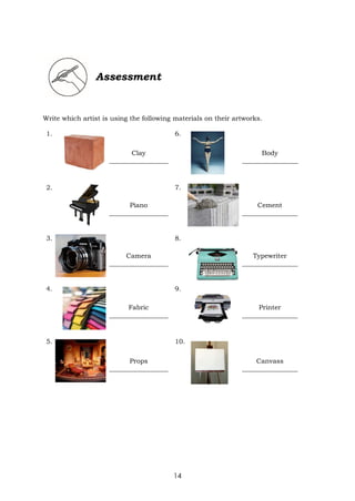 14
Assessment
Write which artist is using the following materials on their artworks.
1.
Clay
__________________
6.
Body
_________________
2.
Piano
__________________
7.
Cement
_________________
3.
Camera
__________________
8.
Typewriter
_________________
4.
Fabric
__________________
9.
Printer
_________________
5.
Props
__________________
10.
Canvass
_________________
 