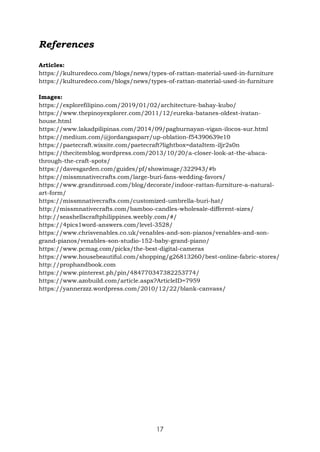 17
References
Articles:
https://kulturedeco.com/blogs/news/types-of-rattan-material-used-in-furniture
https://kulturedeco.com/blogs/news/types-of-rattan-material-used-in-furniture
Images:
https://explorefilipino.com/2019/01/02/architecture-bahay-kubo/
https://www.thepinoyexplorer.com/2011/12/eureka-batanes-oldest-ivatan-
house.html
https://www.lakadpilipinas.com/2014/09/pagburnayan-vigan-ilocos-sur.html
https://medium.com/@jordangasparr/up-oblation-f54390639e10
https://paetecraft.wixsite.com/paetecraft?lightbox=dataItem-iljr2s0n
https://thecitemblog.wordpress.com/2013/10/20/a-closer-look-at-the-abaca-
through-the-craft-spots/
https://davesgarden.com/guides/pf/showimage/322943/#b
https://missmnativecrafts.com/large-buri-fans-wedding-favors/
https://www.grandinroad.com/blog/decorate/indoor-rattan-furniture-a-natural-
art-form/
https://missmnativecrafts.com/customized-umbrella-buri-hat/
http://missmnativecrafts.com/bamboo-candles-wholesale-different-sizes/
http://seashellscraftphilippines.weebly.com/#/
https://4pics1word-answers.com/level-3528/
https://www.chrisvenables.co.uk/venables-and-son-pianos/venables-and-son-
grand-pianos/venables-son-studio-152-baby-grand-piano/
https://www.pcmag.com/picks/the-best-digital-cameras
https://www.housebeautiful.com/shopping/g26813260/best-online-fabric-stores/
http://prophandbook.com
https://www.pinterest.ph/pin/484770347382253774/
https://www.azobuild.com/article.aspx?ArticleID=7959
https://yannerzzz.wordpress.com/2010/12/22/blank-canvass/
 