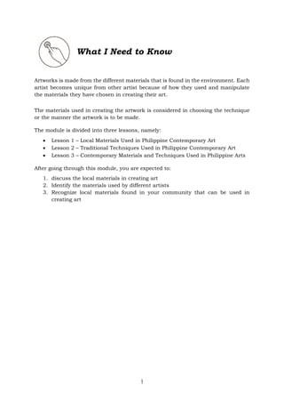 1
What I Need to Know
Artworks is made from the different materials that is found in the environment. Each
artist becomes unique from other artist because of how they used and manipulate
the materials they have chosen in creating their art.
The materials used in creating the artwork is considered in choosing the technique
or the manner the artwork is to be made.
The module is divided into three lessons, namely:
 Lesson 1 – Local Materials Used in Philippine Contemporary Art
 Lesson 2 – Traditional Techniques Used in Philippine Contemporary Art
 Lesson 3 – Contemporary Materials and Techniques Used in Philippine Arts
After going through this module, you are expected to:
1. discuss the local materials in creating art
2. Identify the materials used by different artists
3. Recognize local materials found in your community that can be used in
creating art
 