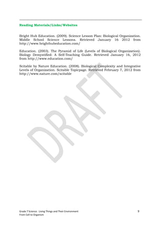 Reading Materials/Links/Websites


Bright Hub Education. (2009). Science Lesson Plan: Biological Organization.
Middle School Science Lessons. Retrieved January 16 2012 from
http://www.brighthubeducation.com/

Education. (2003). The Pyramid of Life (Levels of Biological Organization).
Biology Demystified: A Self-Teaching Guide. Retrieved January 16, 2012
from http://www.education.com/

Scitable by Nature Education. (2008). Biological Complexity and Integrative
Levels of Organization. Scitable Topicpage. Retrieved February 7, 2012 from
http://www.nature.com/scitable




Grade 7 Science: Living Things and Their Environment                     9
From Cell to Organism
 