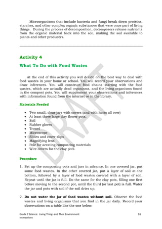 Microorganisms that include bacteria and fungi break down proteins,
starches, and other complex organic substances that were once part of living
things. During the process of decomposition, decomposers release nutrients
from the organic material back into the soil, making the soil available to
plants and other producers.




Activity 4
What To Do with Food Wastes

     At the end of this activity you will decide on the best way to deal with
food wastes in your home or school. You will record your observations and
draw inferences. You will construct food chains starting with the food
wastes, which are actually dead organisms, and the living organisms found
in the compost pots. You will supplement your observations and inferences
with information found from the internet or in the library.

Materials Needed

       Two small, clear jars with covers (and with holes all over)
       At least three large clay flower pots,
       Soil
       Rubber gloves
       Trowel
       Microscope
       Slides and cover slips
       Magnifying lens
       Pole for aerating composting materials
       Wire covers for the clay pots


Procedure

1. Set up the composting pots and jars in advance. In one covered jar, put
   some food wastes. In the other covered jar, put a layer of soil at the
   bottom, followed by a layer of food wastes covered with a layer of soil.
   Repeat until the jar is full. Do the same for the clay pots, filling one first
   before moving to the second pot, until the third (or last pot) is full. Water
   the jar and pots with soil if the soil dries up.

2. Do not water the jar of food wastes without soil. Observe the food
   wastes and living organisms that you find in the jar daily. Record your
   observations on a table like the one below:

Grade 7 Science: Living Things and Their Environment                          16
Interactions
 