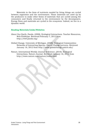 Materials in the form of nutrients needed by living things are cycled
between organisms and the environment. These materials are used up by
the producers to make other forms of materials that are cycled among the
consumers and finally returned to the environment by the decomposers.
Energy flows and materials are cycled in the ecosystem. Indeed, we live in a
dynamic world.


Reading Materials/Links/Websites

About Our Earth, Panda. (2008). Ecological Interactions. Teacher Resources,
     Web Fieldtrips. Retrieved February 7, 2012 from
     http://wwf.panda.org/

Global Change, University of Michigan. (2008). Ecological Communities:
     Networks of Interacting Species. Global Change Lectures. Retrieved
     January 16, 2012 from http://www.globalchange.umich.edu/

Nature, International Weekly Journal of Science. (2010). Ecological
     Interactions. Nature Journal. Retrieved January 16, 2012 from
     http://www.nature.com/nature/index.html




Grade 7 Science: Living Things and Their Environment                      18
Interactions
 