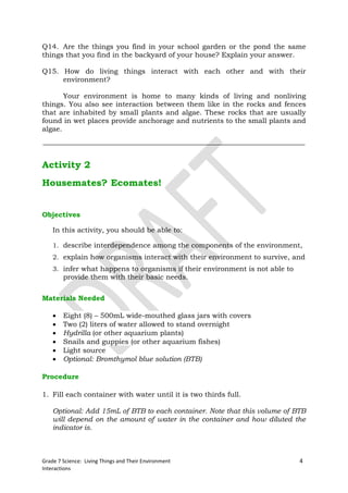 Q14. Are the things you find in your school garden or the pond the same
things that you find in the backyard of your house? Explain your answer.

Q15. How do living things interact with each other and with their
     environment?

       Your environment is home to many kinds of living and nonliving
things. You also see interaction between them like in the rocks and fences
that are inhabited by small plants and algae. These rocks that are usually
found in wet places provide anchorage and nutrients to the small plants and
algae.




Activity 2
Housemates? Ecomates!


Objectives

    In this activity, you should be able to:

    1. describe interdependence among the components of the environment,
    2. explain how organisms interact with their environment to survive, and
    3. infer what happens to organisms if their environment is not able to
        provide them with their basic needs.


Materials Needed

       Eight (8) – 500mL wide-mouthed glass jars with covers
       Two (2) liters of water allowed to stand overnight
       Hydrilla (or other aquarium plants)
       Snails and guppies (or other aquarium fishes)
       Light source
       Optional: Bromthymol blue solution (BTB)

Procedure

1. Fill each container with water until it is two thirds full.

    Optional: Add 15mL of BTB to each container. Note that this volume of BTB
    will depend on the amount of water in the container and how diluted the
    indicator is.



Grade 7 Science: Living Things and Their Environment                         4
Interactions
 