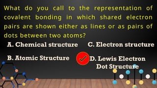 What do you call to the representation of
covalent bonding in which shared electron
pairs are shown either as lines or as pairs of
dots between two atoms?
A. Chemical structure
B. Atomic Structure
C. Electron structure
D. Lewis Electron
Dot Structure
 