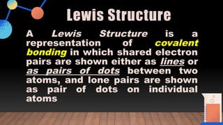 Lewis Structure
A Lewis Structure is a
representation of covalent
bonding in which shared electron
pairs are shown either as lines or
as pairs of dots between two
atoms, and lone pairs are shown
as pair of dots on individual
atoms
 