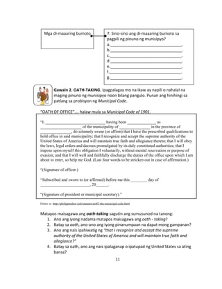 11
Gawain 2. OATH-TAKING. Ipagpalagay mo na ikaw ay napili o nahalal na
maging pinuno ng munisipyo noon bilang pangulo. Punan ang hinihingi sa
patlang sa probisyon ng Municipal Code.
“OATH OF OFFICE”…. halaw mula sa Municipal Code of 1901.
“I, _____________________________ having been ______________ as
____________________ of the municipality of _______________ in the province of
_______________, do solemnly swear (or affirm) that I have the prescribed qualifications to
hold office in said municipality; that I recognize and accept the supreme authority of the
United States of America and will maintain true faith and allegiance thereto; that I will obey
the laws, legal orders and decrees promulgated by its duly constituted authorities; that I
impose upon myself this obligation I voluntarily, without mental reservation or purpose of
evasion; and that I will well and faithfully discharge the duties of the office upon which I am
about to enter, so help me God. (Last four words to be stricken out in case of affirmation.)
“(Signature of officer.)
“Subscribed and sworn to (or affirmed) before me this ________ day of
________________________, 20______.
“(Signature of president or municipal secretary).”
Halaw sa :http://philippinelaw.info/statutes/act82-the-municipal-code.html
Matapos maisagawa ang oath-taking sagutin ang sumusunod na tanong:
1. Ano ang iyong nadama matapos maisagawa ang oath - taking?
2. Batay sa oath, ano-ano ang iyong pinanumpaan na dapat mong gampanan?
3. Ano ang nais ipahiwatig ng “that I recognize and accept the supreme
authority of the United States of America and will maintain true faith and
allegiance?”
4. Batay sa oath, ano ang nais ipalaganap o ipatupad ng United States sa ating
bansa?
Mga di-maaaring bumoto 7. Sino-sino ang di-maaaring bumoto sa
pagpili ng pinuno ng munisipyo?
a.________________________________.
b.________________________________.
c.________________________________.
d.________________________________.
e.________________________________.
f.________________________________.
g.________________________________.
 