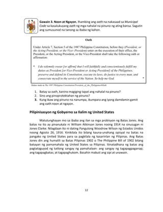 12
Gawain 3. Noon at Ngayon. Ihambing ang oath na nakasaad sa Municipal
Code sa kasalukuyang oath ng mga nahalal na pinuno ng ating bansa. Sagutin
ang sumusunod na tanong sa ibaba ng kahon.
Halaw mula sa The 1987 Philippine Constitution/President_of_the_Philippines#Oath
1. Batay sa oath, kanino magiging tapat ang nahalal na pinuno?
2. Sino ang pinoprotektahan ng pinuno?
3. Kung ikaw ang pinuno na nanumpa, ikumpara ang iyong damdamin gamit
ang oath noon at ngayon.
Pilipinisasyon ng Gobyerno sa Ilalim ng United States
Matutunghayan mo sa ibaba ang ilan sa mga probisyon ng Batas Jones. Ang
batas na ito ay pinanukala ni William Atkinson Jones noong 1914 na sinusugan ni
Jones Clarke. Nilagdaan ito ni dating Pangulong Woodrow Wilson ng Estados Unidos
noong Agosto 26, 1916. Kinikilala ito bilang kauna-unahang opisyal na batas na
pangako ng United States para sa pagkilala ng kasarinlan ng Pilipinas. Ang Batas
Jones din ang humalili sa Batas Pilipinas 1902 o The Philippine Bill of 1902 bilang
batayan ng pamamahala ng United States sa Pilipinas. Itinatadhana ng batas ang
pagtataguyod ng tatlong sangay ng pamahalaan: ang sangay ng tagapagpaganap;
ang tagapagbatas; at tagapaghukom. Basahin mabuti ang sipi at unawain.
Oath
Under Article 7, Section 5 of the 1987 Philippine Constitution, before they (President, or
the Acting President, or the Vice- President) enter on the execution of their office, the
President, or the Acting President, or the Vice-President shall take the following oath or
affirmation:
“ I do solemnly swear [or affirm] that I will faithfully and conscientiously fulfill my
duties as President [or Vice-President or Acting President] of the Philippines,
preserve and defend its Constitution, execute its laws, do justice to every man, and
consecrate myself to the service of the Nation. So help me God. ”
 