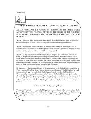 13
Sanggunian 2:
THE PHILIPPINE AUTONOMY ACT (JONES LAW), AUGUST 29, 1916.
AN ACT TO DECLARE THE PURPOSE OF THE PEOPLE OF THE UNITED STATES
AS TO THE FUTURE POLITICAL STATUS OF THE PEOPLE OF THE PHILIPPINE
ISLANDS, AND TO PROVIDE A MORE AUTONOMOUS GOVERNMENT FOR THOSE
ISLANDS.
WHEREAS it was never the intention of the people of the United States in the incipiency of
the war with Spain to make it a war of conquest or for territorial aggrandizement;
WHEREAS it is, as it has always been, the purpose of the people of the United States to
withdraw their sovereignty over the Philippine Islands and to recognize their independence as
soon as a stable government can be established therein; and
WHEREAS for the speedy accomplishment of such purpose it is desirable to place in the
hands of the people of the Philippines as large a control of their domestic affairs as can be
given them without, in the meantime, impairing the exercise of the rights of sovereignty by
the people of the United States, in order that, by the use and exercise of popular franchise and
governmental powers, they may be the better prepared to fully assume the responsibilities and
enjoy all the privileges of complete independence: Therefore,
Be it enacted by the Senate and House of Representatives of the United States of America in
Congress assembled, That the provisions of this Act and the name "The Philippines" as used
in this Act shall apply to and include the Philippine Islands ceded to the United States
Government by the treaty of peace concluded between the United States and Spain on the
eleventh day of April, eighteen hundred and ninety-nine, the boundaries of which are set forth
in Article III of said treaty, together with those islands embraced in the treaty between Spain
and the United States concluded at Washington on the seventh day of November, nineteen
hundred.
Section 12.―The Philippine Legislature
That general legislative powers in the Philippines, except as herein otherwise provided, shall
be vested in a Legislature which shall consist of two houses, one the Senate and the other the
House of Representatives, and the two houses shall be designated “the Philippine
Legislature”:
 