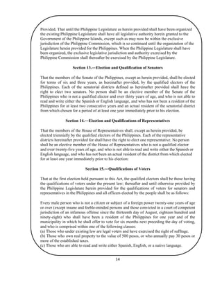 14
Provided, That until the Philippine Legislature as herein provided shall have been organized
the existing Philippine Legislature shall have all legislative authority herein granted to the
Government of the Philippine Islands, except such as may now be within the exclusive
jurisdiction of the Philippine Commission, which is so continued until the organization of the
Legislature herein provided for the Philippines. When the Philippine Legislature shall have
been organized, the exclusive legislative jurisdiction and authority exercised by the
Philippine Commission shall thereafter be exercised by the Philippine Legislature.
Section 13.―Election and Qualification of Senators
That the members of the Senate of the Philippines, except as herein provided, shall be elected
for terms of six and three years, as hereinafter provided, by the qualified electors of the
Philippines. Each of the senatorial districts defined as hereinafter provided shall have the
right to elect two senators. No person shall be an elective member of the Senate of the
Philippines who is not a qualified elector and over thirty years of age, and who is not able to
read and write either the Spanish or English language, and who has not been a resident of the
Philippines for at least two consecutive years and an actual resident of the senatorial district
from which chosen for a period of at least one year immediately prior to his election.
Section 14.―Election and Qualifications of Representatives
That the members of the House of Representatives shall, except as herein provided, be
elected triennially by the qualified electors of the Philippines. Each of the representative
districts hereinafter provided for shall have the right to elect one representative. No person
shall be an elective member of the House of Representatives who is not a qualified elector
and over twenty-five years of age, and who is not able to read and write either the Spanish or
English language, and who has not been an actual resident of the district from which elected
for at least one year immediately prior to his election:
Section 15.―Qualifications of Voters
That at the first election held pursuant to this Act, the qualified electors shall be those having
the qualifications of voters under the present law; thereafter and until otherwise provided by
the Philippine Legislature herein provided for the qualifications of voters for senators and
representatives in the Philippines and all officers elected by the people shall be as follows:
Every male person who is not a citizen or subject of a foreign power twenty-one years of age
or over (except insane and feeble-minded persons and those convicted in a court of competent
jurisdiction of an infamous offense since the thirteenth day of August, eighteen hundred and
ninety-eight) who shall have been a resident of the Philippines for one year and of the
municipality in which he shall offer to vote for six months next preceding the day of voting,
and who is comprised within one of the following classes:
(a) Those who under existing law are legal voters and have exercised the right of suffrage.
(b) Those who own real property to the value of 500 pesos, or who annually pay 30 pesos or
more of the established taxes.
(c) Those who are able to read and write either Spanish, English, or a native language.
 