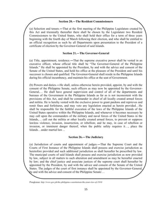 15
Section 20.―The Resident Commissioners
(a) Selection and tenure.―That at the first meeting of the Philippine Legislature created by
this Act and triennially thereafter there shall be chosen by the Legislature two Resident
Commissioners to the United States, who shall hold their office for a term of three years
beginning with the fourth day of March following their election, and who shall be entitled to
an official recognition as such by all Departments upon presentation to the President of a
certificate of election by the Governor-General of said Islands.
Section 21.―The Governor-General
(a) Title, appointment, residence.―That the supreme executive power shall be vested in an
executive officer, whose official title shall be “The Governor-General of the Philippine
Islands.” He shall be appointed by the President, by and with the advice and consent of the
Senate of the United States, and hold his office at the pleasure of the President and until his
successor is chosen and qualified. The Governor-General shall reside in the Philippine Islands
during his official incumbency, and maintain his office at the seat of Government.
(b) Powers and duties.―He shall, unless otherwise herein provided, appoint, by and with the
consent of the Philippine Senate, such officers as may now be appointed by the Governor-
General,… He shall have general supervision and control of all of the departments and
bureaus of the Government in the Philippine Islands as far as is not inconsistent with the
provisions of this Act, and shall be commander in chief of all locally created armed forces
and militia. He is hereby vested with the exclusive power to grant pardons and reprieves and
remit fines and forfeitures, and may veto any legislation enacted as herein provided…He
shall be responsible for the faithful execution of the laws of the Philippine Islands of the
United States operative within the Philippine Islands, and whenever it becomes necessary he
may call upon the commanders of the military and naval forces of the United States in the
Islands,… call out the militia or other locally created armed forces, to prevent or suppress
lawless violence, invasion, insurrection, or rebellion; and he may, in case of rebellion or
invasion, or imminent danger thereof, when the public safety requires it…, place the
Islands…under martial law…
Section 26.―The Judiciary
(a) Jurisdiction of courts and appointment of judges.―That the Supreme Court and the
Courts of First Instance of the Philippine Islands shall possess and exercise jurisdiction as
heretofore provided and such additional jurisdiction as shall hereafter be prescribed by law.
The municipal courts of said Islands shall possess and exercise jurisdiction as now provided
by law, subject in all matters to such alteration and amendment as may be hereafter enacted
by law; and the chief justice and associate justices of the supreme court shall hereafter be
appointed by the President, by and with the advice and consent of the Senate of the United
States. The judges of the court of first instance shall be appointed by the Governor-General,
by and with the advice and consent of the Philippine Senate:…
Pinagkunan: http://www.gov.ph/the-philippine-constitutions/the-jones-law-of-1916/
 