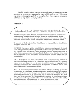 19
Basahin at suriing mabuti ang mga sumusunod na sipi na naglalaman ng mga
istratehiya at pamamaraan sa pagsupil sa mga naghihimagsik na mga Pilipino. Ang
mga batas na ito ay pinatupad nila sa buong kapuluan bilang tugon sa patuloy na
pakikibaka ng mga Pilipino na maging malaya.
Sanggunian 3:
Sedition Law, 1901. LAW AGAINST TREASON, SEDITION, ETC.[No. 292.]
AN ACT defining the crimes of treason, insurrection, sedition, conspiracies to commit such
crimes, seditious utterances, whether written or spoken, the formation of secret political
societies, the administering or taking of oaths to commit crimes or to prevent the discovering
of the same, and the violation of oaths of allegiance, and prescribing punishment therefor.
By authority of the President of the United States, be it enacted by the United States
Philippine Commission, that:
SECTION 1. Every person resident in the Philippine Islands owing allegiance to the United
States or the government of the Philippine Islands who levies war against them, or adheres to
their enemies, giving them aid and comfort within the Philippine Islands or elsewhere, is
guilty of treason, and, upon conviction, shall suffer death, or, at the discretion of the court,
shall be imprisoned at hard labor for not less than five years and fined not less than ten
thousand dollars.
SEC. 3. Every person who incites, sets on foot, assists, or engages in any rebellion or
insurrection against the authority of the United States or of the government of the Philippine
Islands, or the laws thereof, or who gives aid or comfort to anyone so engaging in such
rebellion or insurrection, shall, upon conviction, be imprisoned for not more than ten years
and be fined not more than ten thousand dollars.
SEC. 4. If two or more persons conspire to overthrow, put down, or destroy by force the
Government of the United States in the Philippine Islands or the government of the Philippine
Islands, or by force to prevent, hinder, or delay the execution of any law of the United States
or of the Philippine Islands, or by force to seize, take, or possess any property of the United
States or of the government of the Philippine Islands, contrary to the authority thereof, each
of such persons shall be punished by a fine of not more than five thousand dollars and by
imprisonment, with or without hard labor, for a period not more than six years.
 