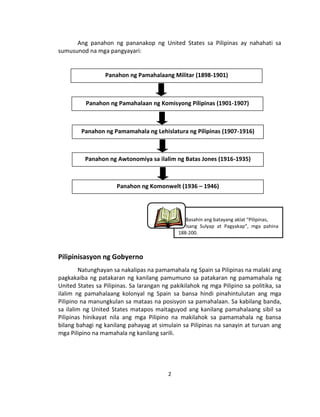 2
Ang panahon ng pananakop ng United States sa Pilipinas ay nahahati sa
sumusunod na mga pangyayari:
Pilipinisasyon ng Gobyerno
Natunghayan sa nakalipas na pamamahala ng Spain sa Pilipinas na malaki ang
pagkakaiba ng patakaran ng kanilang pamumuno sa patakaran ng pamamahala ng
United States sa Pilipinas. Sa larangan ng pakikilahok ng mga Pilipino sa politika, sa
ilalim ng pamahalaang kolonyal ng Spain sa bansa hindi pinahintulutan ang mga
Pilipino na manungkulan sa mataas na posisyon sa pamahalaan. Sa kabilang banda,
sa ilalim ng United States matapos maitaguyod ang kanilang pamahalaang sibil sa
Pilipinas hinikayat nila ang mga Pilipino na makilahok sa pamamahala ng bansa
bilang bahagi ng kanilang pahayag at simulain sa Pilipinas na sanayin at turuan ang
mga Pilipino na mamahala ng kanilang sarili.
Basahin ang batayang aklat “Pilipinas,
Isang Sulyap at Pagyakap”, mga pahina
188-200.
Panahon ng Pamahalaang Militar (1898-1901)
Panahon ng Pamahalaan ng Komisyong Pilipinas (1901-1907)
Panahon ng Pamamahala ng Lehislatura ng Pilipinas (1907-1916)
Panahon ng Awtonomiya sa ilalim ng Batas Jones (1916-1935)
Panahon ng Komonwelt (1936 – 1946)
 