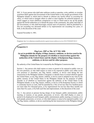 20
SEC. 8. Every person who shall utter seditious words or speeches, write, publish, or circulate
scurrilous libels against the Government of the United States or the insular government of the
Philippine Islands or which tend to disturb or obstruct any lawful officer in executing his
office, or which tend to instigate others to cabal or meet together for unlawful purposes, or
which suggest or incite rebellious conspiracies or riots or which tend to stir up the people
against the lawful authorities or to disturb the peace of the community, the safety and order of
the Government, or who shall knowingly conceal such evil practices, shall be punished by a
fine not exceeding two thousand dollars or by imprisonment not exceeding two years, or
both, in the discretion of the court.
Enacted November 4, 1901.
Pinagkunan: http://www.filipiniana.net/publication/law-against-treason-sedition-etc-act-no-292/12791881607150/1/2
Sanggunian 4:
Flag Law, 1907 or The ACT NO. 1696
An act to prohibit the display of flags, banners, emblems, or devices used in the
Philippine islands for the purpose of rebellion or insurrection against the
authorities of the United States and the display of Katipunan flags, banners,
emblems, or devices and for other purposes
By authority of the United States be it enacted by the Philippine Commission that:
Section 1. Any person who shall expose or cause or permit to be exposed to public view on
his own premises, or who shall expose or cause to be exposed to public view either on his
own premises or elsewhere, any flag, banner, emblem, or device used during the late
insurrection in the Philippine Islands to designate or identify those in armed rebellion against
the United States, or any flag, banner, emblem, or device used or adopted at any time by the
public enemies of the United States in the Philippine Islands for the purposes of public
disorder or of rebellion or insurrection against the authority of the United States in the
Philippine Islands, or any flag, banner, emblem, or device of the Katipunan Society or which
is commonly known as such, shall be punished by a fine of not less than five hundred pesos
nor more than five thousand pesos, or by imprisonment for not less than three months nor
more than five years, or by both such fine and imprisonment, in the discretion of the court.
Sec. 2. Any person or persons having charge of any banquet, public entertainment, public
meeting, or reunion, or any parade, procession, or review, who shall display or cause or
permit to be displayed at such banquet, public entertainment, public meeting, or reunion, or in
such parade, procession, or review, or who shall expose or cause to be exposed to public view
any flag, banner, emblem, or device used during the late insurrection m the Philippine Islands
 