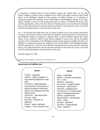 21
to designate or identify those in armed rebellion against the United States, or any flag,
banner, emblem, or device used or adopted at any, time by the public enemies of the United
States in the Philippine Islands for the purposes of public disorder or of rebellion or
insurrection against the authority of the United States in the Philippine Islands, or any flag,
banner, emblem, or device of the Katipunan Society or which is commonly known as such,
shall be punished by a fine of not less than five hundred pesos nor more than five thousand
pesos, or by imprisonment for not less than three months nor more than five years, or by both
such fine and imprisonment, in the discretion of the court.
Sec. 4. Any person who shall wear, use, or expose to public view in any parade, procession,
or review, any uniform or dress or part thereof, adopted or used during the late insurrection in
the Philippine Islands to designate or identify those in armed rebellion against the United
States, or any uniform or dress or part thereof adopted or used at any time by the public
enemies of the United States in the Philippine Islands for the purposes of public disorder or of
rebellion or insurrection against the authority of the United States in the Philippine Islands,
shall be punished by a fine of not less than five hundred pesos nor more than five thousand
pesos, or by imprisonment for not less than three months nor more than five years, or by both
such fine and imprisonment, in the discretion of the court.
Enacted, August 23, 1907.
Pinagkunan: http://philippinelaw.info/statutes/act1696-flag-law.html
Glosari para sa Sedition Law:
Glosari
Treason – pagsuway
Sedition – ilegal na pagkilos na
nag-uudyok ng kaguluhan o pag-
aalsa
Conspiracy – pagsasapakatan,
ang isang lihim na kasunduan sa
pagitan ng dalawa o higit pang
mga tao na magsagawa ng isang
labag sa batas
Utterances – mga pag-uudyok
Conceal – itago
Discretion – kalayaan na
paghusga
Despoil – agaw o pag-agaw
Instigate – sulsol, udyukan, buyo
Glosari
Levies – magtangka
Adhere – umaayon, pumapanig
Fine – multa
Rebellion – pag-aalsa
Insurrection – panghihimagsik
Conviction – napatunayan
Execution – pagpapatupad
Tumultuously – sa isang napaka-
ingay at napakagulong paraan
Judicial – panghukuman
Administrative – pampahalaan
Inflict – udyok
Revenge - paghiganti
Scurrilous – walang galang
Cabal – sabwatan
s
 
