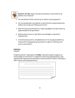 23
Gawain 8. Suri Sipi. Sagutin ang mga tanong batay sa mga nilalaman ng
Sedition Law at Flag law?
1. Ano ang sedisyon? Kailan maituturing na sedisyon ang isang gawain?
2. Ano-anong kaganapan ang nagtulak sa mga Amerikano upang ipatupad ang
Sedition Law at Flag Law? Makatuwiran ba ito?
3. Bakit itinuring ng mga Amerikano na ilegal ang paggamit ng mga simbolo ng
pagkamakabansa ng mga Pilipino?
4. Makatarungan ba para sa mga Pilipino ang nabanggit na mga batas?
Pangatwiranan.
5. Sa kasalukuyang panahon, ipinagbabawal pa rin ba ang pagsasapubliko ng
ating bandila at pagpapahayag ng damdamin tungkol sa nakikitang hindi
wasto sa pamahalaan?
Paglalapat:
Produkto
Pangkatang Gawain. Pagsasagawa ng Pledge. Ang bawat pangkat ay gagawa ng
sariling pledge of commitment na naglalaman ng kanilang pagpapahalaga sa mga
naging simbulo ng Nasyonalismong Pilipino tulad ng watawat, emblem, nailimbag na
aklat o dyaryo at iba pang katulad nito.
_______________________________________
_________________________________________________
_________________________________________________
_________________________________________________
_________________________________________________
_________________________________________________
_________________________________________________
_________________________________________________
_________________________________________________
_________________________________________________
_________________________________________________
__________________.
 