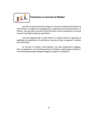 25
Transisyon sa susunod na Modyul
Ipinakita ng mga primaryang sanggunian ang mga patakarang ipinatupad ng
United States na nagbunsod ng pagtaguyod at pagtatag ng kanilang pamahalaan sa
Pilipinas. Ang mga batas na pinairal ng United States sa bansa ang ginamit nila upang
masupil ang panghihimagsik ng mga Pilipino.
Ang mga pagpupunyagi ng mga Pilipino na maging malaya ay nagbunga ng
pagbibigay ng pagkakataon na pamahalaan ang bansa tungo sa pagsasarili sa gabay
ng United States.
Sa susunod na modyul, matutunghayan ang mga pangyayaring nagbigay-
daan sa pagkabalam ng minimithing kalayaan ng Pilipinas, pagkasangkot ng Pilipinas
sa ikalawang digmaang pandaigidg hanggang sa pagkamit ng kalayaan.
 