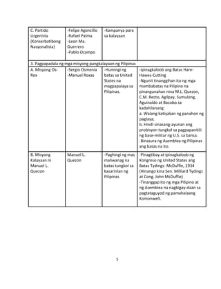 5
C. Partido
Urgenista
(Konserbatibong
Nasyonalista)
-Felipe Agoncillo
-Rafael Palma
-Leon Ma.
Guerrero
-Pablo Ocampo
-Kampanya para
sa kalayaan
3. Pagpapadala ng mga misyong pangkalayaan ng Pilipinas
A. Misyong Os-
Rox
-Sergio Osmenia
-Manuel Roxas
-Humingi ng
batas sa United
States na
magpapalaya sa
Pilipinas.
-ipinagkaloob ang Batas Hare-
Hawes-Cutting
-Ngunit tinanggihan ito ng mga
mambabatas na Pilipino na
pinangunahan nina M.L. Quezon,
C.M. Recto, Agilpay, Sumulong,
Aguinaldo at Bacobo sa
kadahilanang:
a. Walang katiyakan ng panahon ng
paglaya;
b. Hindi sinasang-ayunan ang
probisyon tungkol sa pagpapanitili
ng base-militar ng U.S. sa bansa.
-Binasura ng Asemblea ng Pilipinas
ang batas na ito.
B. Misyong
Kalayaan ni
Manuel L.
Quezon
Manuel L.
Quezon
-Paghingi ng mas
maliwanag na
batas tungkol sa
kasarinlan ng
Pilipinas
-Pinagtibay at ipinagkaloob ng
Kongreso ng United States ang
Batas Tydings- McDuffie, 1934
(Hinango kina Sen. Milliard Tydings
at Cong. John McDuffie)
-Tinanggap ito ng mga Pilipino at
ng Asemblea na nagbigay-daan sa
pagtataguyod ng pamahalaang
Komonwelt.
 