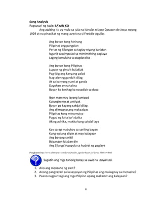 6
Song Analysis
Pagsusuri ng Awit: BAYAN KO
Ang awiting ito ay mula sa tula na isinulat ni Jose Corazon de Jesus noong
1929 at na pinasikat ng mang-aawit na si Freddie Aguilar.
Ang bayan kong hinirang
Pilipinas ang pangalan
Perlas ng Silangan sa taglay niyang kariktan
Ngunit sawimpalad sa mimimithing paglaya
Laging lumuluha sa pagdaralita
Ang bayan kong Pilipinas
Lupain ng ginto’t bulaklak
Pag-ibig ang kanyang palad
Nag-alay ng ganda’t dilag
At sa kanyang yumi at ganda
Dayuhan ay nahalina
Bayan ko binihag ka nasadlak sa dusa
Ibon man may layang lumipad
Kulungin mo at umiiyak
Bayan pa kayang sakdal dilag
Ang di magnasang makaalpas
Pilipinas kong minumutya
Pugad ng luha ko’t dalita
Aking adhika, makita kang sakdal laya
Kay sarap mabuhay sa sariling bayan
Kung walang alipin at may kalayaan
Ang bayang sinikil
Babangon lalaban din
Ang Silanga’y pupula sa hudyat ng paglaya
Pinagkunan:http://www.allthelyrics.com/lyrics/freddie_aguilar/bayan_ko-lyrics-1140749.html
Sagutin ang mga tanong batay sa awit na Bayan Ko.
1. Ano ang mensahe ng awit?
2. Anong pangyayari sa kasaysayan ng Pilipinas ang maiiugnay sa mensahe?
3. Paano nagpunyagi ang mga Pilipino upang makamit ang kalayaan?
 