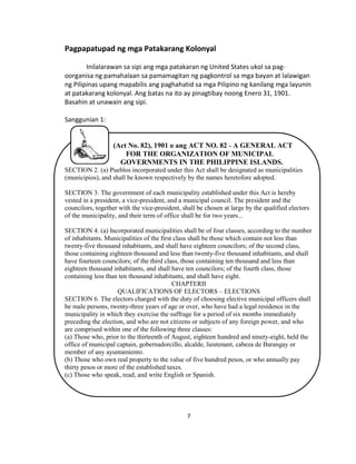7
Pagpapatupad ng mga Patakarang Kolonyal
Inilalarawan sa sipi ang mga patakaran ng United States ukol sa pag-
oorganisa ng pamahalaan sa pamamagitan ng pagkontrol sa mga bayan at lalawigan
ng Pilipinas upang mapabilis ang paghahatid sa mga Pilipino ng kanilang mga layunin
at patakarang kolonyal. Ang batas na ito ay pinagtibay noong Enero 31, 1901.
Basahin at unawain ang sipi.
Sanggunian 1:
(Act No. 82), 1901 o ang ACT NO. 82 - A GENERAL ACT
FOR THE ORGANIZATION OF MUNICIPAL
GOVERNMENTS IN THE PHILIPPINE ISLANDS.
SECTION 2. (a) Pueblos incorporated under this Act shall be designated as municipalities
(municipios), and shall be known respectively by the names heretofore adopted.
SECTION 3. The government of each municipality established under this Act is hereby
vested in a president, a vice-president, and a municipal council. The president and the
councilors, together with the vice-president, shall be chosen at large by the qualified electors
of the municipality, and their term of office shall be for two years...
SECTION 4. (a) Incorporated municipalities shall be of four classes, according to the number
of inhabitants. Municipalities of the first class shall be those which contain not less than
twenty-five thousand inhabitants, and shall have eighteen councilors; of the second class,
those containing eighteen thousand and less than twenty-five thousand inhabitants, and shall
have fourteen councilors; of the third class, those containing ten thousand and less than
eighteen thousand inhabitants, and shall have ten councilors; of the fourth class, those
containing less than ten thousand inhabitants, and shall have eight.
CHAPTERII
QUALIFICATIONS OF ELECTORS – ELECTIONS
SECTION 6. The electors charged with the duty of choosing elective municipal officers shall
be male persons, twenty-three years of age or over, who have had a legal residence in the
municipality in which they exercise the suffrage for a period of six months immediately
preceding the election, and who are not citizens or subjects of any foreign power, and who
are comprised within one of the following three classes:
(a) Those who, prior to the thirteenth of August, eighteen hundred and ninety-eight, held the
office of municipal captain, gobernadorcillo, alcalde, lieutenant, cabeza de Barangay or
member of any ayuntamiento.
(b) Those who own real property to the value of five hundred pesos, or who annually pay
thirty pesos or more of the established taxes.
(c) Those who speak, read, and write English or Spanish.
 