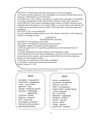 9
SECTION 18. The president shall be the chief executive of the municipality.
(a) He shall cause the ordinances of the municipality to be executed, and shall supervise the
discharge of official duties by all subordinates.
(c) He shall issue orders, relating to the police or to public safety, and orders for the purpose
of avoiding conflagrations, floods, and the effects of storms or other public calamities.
(g) He shall hold a court to hear and adjudge alleged violations of public ordinances, upon
complaint filed by his direction, or by a police officer, or a private citizen; and, after due trial
in which the accused and his witnesses shall be heard, shall, upon conviction, impose such
punishment,
SECTION 19. The vice-president shall:
(a) Act as substitute for the president in case of the absence of the latter or of his temporary
inability to discharge his duies…
CHAPTER IV
THE MUNICIPAL COUNCIL
SECTION 39. The municipal council shall:
(i) Provide for and regulate the numbering of house and lots.
(t) Establish, regulate and maintain a police department.
(u) Provide against the evils of gambling, gambling houses, and disorderly houses of
whatsoever sort.
(x) Prohibit and punish intoxication, fighting, and all disorderly conduct.
(y) Provide for the arrest, trial, fining, and putting to work on the streets or elsewhere of all
persons known to be vagrants, and of persons found within the town without legitimate
business or visible means of support.
(z) Restrain riots, disturbances or disorderly assemblages.
(ee) Establish, maintain and regulate municipal prisons.
Enacted, January 31, 1901.
Pinagkunan: http://philippinelaw.info/statutes/act82-the-municipal-code.html
Glosari
Sovereignty – kapangyarihan
Confirmation – pagpapatibay
Lawful – ayon sa batas
Legislation – batas
Suffrage – karapatang bumoto
Repression – pagkakapigil o
pagkakalupig
Comprised – binubuo
Allegiance – katapatan
Oath – panunumpa
Promulgated – pinatupad
Without mental reservation –
walang pag-aalinlangan
Glosari
Vested – pinagkakaloob
Constituted – pinagkaloob
Solemnly – taus-puso
Affirm – sumasang-ayon
Feeble-minded – pabago-bagong
umisip; mangmang
Aid – tumutulong
Opposition – pagsalungat
Recognize – kinikilala
Decrees – mga atas
Impose – ipataw
Evasion – pag-iwas
Qualification - katangian
 