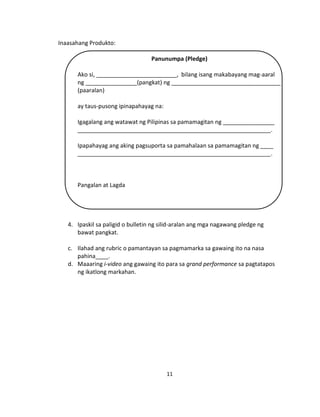 11
Inaasahang Produkto:
Panunumpa (Pledge)
Ako si, _________________________, bilang isang makabayang mag-aaral
ng ________________(pangkat) ng __________________________________
(paaralan)
ay taus-pusong ipinapahayag na:
Igagalang ang watawat ng Pilipinas sa pamamagitan ng ________________
____________________________________________________________.
Ipapahayag ang aking pagsuporta sa pamahalaan sa pamamagitan ng ____
____________________________________________________________.
Pangalan at Lagda
4. Ipaskil sa paligid o bulletin ng silid-aralan ang mga nagawang pledge ng
bawat pangkat.
c. Ilahad ang rubric o pamantayan sa pagmamarka sa gawaing ito na nasa
pahina____.
d. Maaaring i-video ang gawaing ito para sa grand performance sa pagtatapos
ng ikatlong markahan.
 