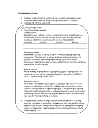 3
Pagtalakay sa Panimula:
a. Talakayin ang panimula na naglalaman ng kontekstong pangkasaysayan
tungkol sa mga patakarang ipinatupad ng United States sa Pilipinas.
b. Magbigay ng maikling pagsusulit.
Mga Mungkahing Gawain:
1. Pangkatin ang klase sa apat.
Unang pangkat:
Matrix. Gumawa ng tsart o matrix na naghahambing sa Una at Ikalawang
Komisyon ng Pilipinas. Ipasulat sa isang manila paper ang nabuong tsart.
Magtalaga ng lider na siyang mag-uulat kanilang nabuong tsart.
Komisyon Layunin Namuno Resulta
Ikalawang pangkat:
Spider Web. Ang mga kasapi ng pangkat ay hahayaang dugtungan ang
konseptong “Pilipinisasyon” sa pamamagitan ng spider web o bahay ng
gagamba. Lalamanin ng web ang mga hakbang ng United States sa
pagpatupad ng kanilang patakarang kolonyal sa Pilipinas. Pumili ng isang lider
na mag-uulat sa nabuong web.
Ikatlong pangkat:
Poster-making. Ang mga kasapi ng pangkat ay gagawa ng mga poster na
naglalaman ng mga paraan ng pagpapahayag ng nasyonalismong Pilipino
laban sa pananakop ng United States.
Ikaapat na pangkat:
Mock-press conference. Magsasagawa ang pangkat ng isang mock press
conference. Magtalaga ng isang lider na kakatawan sa pangulo ng United
States na siyang maglalahad ng kanilang tugon sa panghihimagsik ng ilang
Pilipino at mga kilusan at partido na nagpapahayag ng kanilang pagnanais na
lumaya ang Pilipinas. Samantalang ang ibang kasapi naman ay magsisilbing
mga reporter na magtatanong sa pangulo.
2. Matapos mabasa at masuri ang nilalaman, timeline at tsart sa bahaging
panimula ng modyul sa pagkatuto. Hahayaan ang mga mag-aaral na bumuo
ng sarili nilang timeline na naglalaman ng kabuuan ng mga mahahalagang
pangyayari sa panahon ng pananakop ng United States sa Pilipinas simula
1898 hanggang 1916.
 