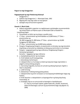 4
Pagsuri sa mga Sanggunian:
Pagpapatupad ng mga Patakarang Kolonyal
Sanggunian 1:
a. Ipabasa ang Sanggunian 1 – Municipal Code, 1901
b. Bigyang-diin ang mga salita na nasa glosari
c. Ipasagot ang sumusunod na gawain:
Gawain 1. Muni-Code.
a. Ipabuo ang graphic organizer na naglalarawan ng balangkas ng pamamahala
ng United States sa Pilipinas ayon sa Municipal Code sa kwaderno.
Inaasahang Sagot:
1. Pamahalaan sa ilalim ng munisipyo o pueblo noon.
2. 1st Class – pinaninirahan ng hindi bababa sa 25,000 katao; 2nd Class –
pinaninirahan ng
18, 000 hanggang 25, 000 katao; 3rd Class – pinaninirahan ng 10,000
hanggang 18, 000 katao;
4th Class – pinaninirahan ng 10,000 katao pababa.
3. Pangulo, Pangalawang Pangulo, at ang konseho na binubuo ng mga konsehal.
Ang bilang na konsehal ay nakabatay sa bilang ng naninirahan sa munisipyo
4. Pangulo – pagpapatupad ng mga ordinansa; Pangalawang Pangulo –
katuwang ng pangulo
Konseho – tagagawa ng mga ordinansa
5. a. kwalipikadong elector ng munisipyo;
b. hindi bababa ng 26 taong gulang;
c. katutubong mamamayan;
d. nakapanirahan sa munisipyo sa loob ng isang taon bago ang halalan o
pagpili sa kanya bilang pangulo;
e. marunong magsalita, bumasa at sumulat ng wikang Espanyol, English o
lokal na dayalekto
6. a. Lalaki lamang;
b. dalawampu’t tatlong taong gulang pataas;
c. nakapanirahan ng anim na buwan sa munisipyong kinabibilangan bago ang
halalan;
d. hindi dayuhan o nakapailalaim sa kapangyarihan ng ibang dayuhang
mananakop; at
e. tinataglay ang isa sa sumusunod na katangian o kwalipikasyon:
e.1. Siya ay municipal captain, gobernadorcillo, alcalde, lieutenant,
cabeza de Barangay o pinuno ng ayuntamiento bago ang Agosto 13,
1898;
 