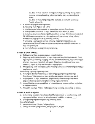 5
e.2. Siya ay may ari-arian na nagkakahalagang limang daang piso o
taunang nakapagbayad ng tatlumpung piso para sa nakatakdang
buwis.
e.3. Siya ay marunong magsalita, bumasa, at sumulat ng wikang
English o Spanish.
7. a. Hindi nakapagbabayad ng buwis;
b. nakulong mula Agosto 13, 1898;
c. hindi sumunod o tumanggap sa pananakop ng mga Amerikano;
d. sumapi sa kilusan laban sa mga Amerikano mula Abril 01, 1901;
e. tumulong o sumuporta sa mga kilusan laban sa mga Amerikano mula Abril
01, 1901 sa pamamagitan ng tulong pinansyal, o anomang uri ng tulong
materyal sa pagpapalakas ng kanilang kilusan;
f. tumulong o sumuporta sa mga kilusang mapanghimagsik laban sa
pananakop ng United States sa pamamamagitan ng pagkubli o pagtago sa
mga kasapi nito; at
g. may kakulangan sa pag-iisip o mangmang.
Gawain 2. OATH-TAKING.
a. Gabayan ang klase sa pagsasagawa ng oath-taking.
b. Bago ang oath-taking ipasulat sa mga mag-aaral ang hinihingi sa oath. Tulad
ng pangalan, paraan ng pagiging pinuno (elected or chosen), lugar (munisipyo
o bayan kung saan nakatira), lalawigan (lalawigan o probinsya kung saan
nakatira), lagda ng mag-aaral at petsa ng paglagda.
c. Matapos ang oath-taking sasagutin nila ang sumusunod na tanong sa modyul
sa piraso ng papel:
Inaasahang Sagot ng mga mag-aaral:
1. malungkot dahil ipinapahayag sa oath ang pagiging matapat sa mga
Amerikano. Tatanggapin ng guro ang iba pang sagot ng mga mag-aaral
2. maging tapat sa mga Amerikano, pagkilala sa pamahalaang Amerikano,
pagsunod sa mga patakarang kolonyal ng mga Amerikano.
3. pinapahiwatig nito ang pagkilala sa kataas-taasang kapangyarihan ng United
States sa Pilipinas.
4. hikayatin ang mga Pilipino na tanggapin ang kanilang pananakop sa bansa.
Gawain 3. Noon at Ngayon.
a. Ipahambing ang oath na nakasaad sa Municipal Code sa kasalukuyang oath
ng mga nahalal na pinuno ng ating bansa na makikita sa pahina ____.
b. Ipasagot ang mga tanong sa isang pirasong papel.
Inaasahang Sagot:
1. sa mamamayang Pilipino, Saligang Batas
2. sa mga mamamayang Pilipino, Saligang Batas, Bayan
 