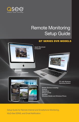 Remote Monitoring
                               Setup Guide
                                   QT SERIES DVR MODELS

                              Apple Macintosh
                              Computer




                                                              PC with Windows
                                                              Operating System


                                        Mobile Devices including:
                                        Android
                                        BlackBerry
                                        iPhone & iPad
                                        Symbian
                                        Windows Mobile and Windows Phone




Setup Guide for Remote Internet and Smartphone Monitoring,
MyQ-See DDNS, and Email Notification
                                                                                 1
 