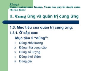 Chöông 1:
Chöùc naêng mua haøng. Yeáu toá quyeát ñònh cuûa
chieán löôïc
1. Cung ứng và quản trị cung ứng
1.3. Mục tiêu của quản trị cung ứng:
1.3.1. Ở cấp cao:
Mục tiêu 5 “đúng”:
1. Đúng chất lượng
2. Đúng nhà cung cấp
3. Đúng số lượng
4. Đúng thời điểm
5. Đúng giá
 