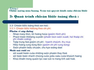 Chöông 1:
Chöùc naêng mua haøng. Yeáu toá quyeát ñònh cuûa chieán löôïc
3- Quaù trình chieán löôïc toång theå :
3.3- Chieán löôïc toång theå xen keû :
3.3.1- Chieán löôïc höôùng theo chi phí:
Phaïm vi aùp duïng:
- Nhaø maùy lôùn, töï ñoäng hoùa (giaûm ñònh phí)
- Phaùt trieån thöôøng xuyeân (phaân taùn saûn xuaát, haï thaáp chi
phí nhaân coâng)
- Taäp trung ñeå giaûm chi phí : haønh chaùnh, thu mua
- Hôïp ñoàng cung öùng lôùn (giaûm chi phí cung öùng)
- Saûn phaåm tieâu chuaån, chu kyø soáng daøi
Moät soá ruûi ro:
- söï xuaát hieän cuûa nhöõng saûn phaåm thay theá
- söï tieán tieån nhanh choùng cuûa yeâu caàu cuûa khaùch haøng
- Khoù khaên trong quaûn lyù vaø ruûi ro mang tính xaõ hoäi.
 