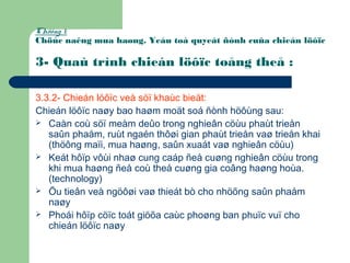 Chöông 1:
Chöùc naêng mua haøng. Yeáu toá quyeát ñònh cuûa chieán löôïc
3- Quaù trình chieán löôïc toång theå :
3.3.2- Chieán löôïc veà söï khaùc bieät:
Chieán löôïc naøy bao haøm moät soá ñònh höôùng sau:
 Caàn coù söï meàm deûo trong nghieân cöùu phaùt trieån
saûn phaåm, ruùt ngaén thôøi gian phaùt trieån vaø trieån khai
(thöông maïi, mua haøng, saûn xuaát vaø nghieân cöùu)
 Keát hôïp vôùi nhaø cung caáp ñeå cuøng nghieân cöùu trong
khi mua haøng ñeå coù theå cuøng gia coâng haøng hoùa.
(technology)
 Öu tieân veà ngöôøi vaø thieát bò cho nhöõng saûn phaåm
naøy
 Phoái hôïp cöïc toát giöõa caùc phoøng ban phuïc vuï cho
chieán löôïc naøy
 
