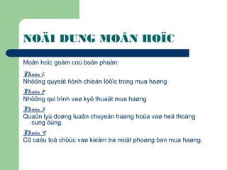 NOÄI DUNG MOÂN HOÏC
Moân hoïc goàm coù boán phaàn:
Phaàn 1:
Nhöõng quyeát ñònh chieán löôïc trong mua haøng
Phaàn 2:
Nhöõng qui trình vaø kyõ thuaät mua haøng
Phaàn 3:
Quaûn lyù doøng luaân chuyeån haøng hoùa vaø heä thoáng
cung öùng.
Phaàn 4:
Cô caáu toå chöùc vaø kieåm tra moät phoøng ban mua haøng.
 