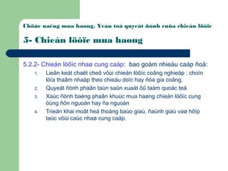 Chöùc naêng mua haøng. Yeáu toá quyeát ñònh cuûa chieán löôïc
5- Chieán löôïc mua haøng
5.2.2- Chieán löôïc nhaø cung caáp: bao goàm nhieàu caáp ñoä:
1. Lieân keát chaët cheõ vôùi chieán löôïc coâng nghieäp : choïn
löïa thaâm nhaäp theo chieàu doïc hay ñöa gia coâng.
2. Quyeát ñònh phaân taùn saûn xuaát ôû taàm quoác teá
3. Xaùc ñònh baèng phaân khuùc mua haøng chieán löôïc cung
öùng ñôn nguoàn hay ña nguoàn
4. Trieån khai moât heä thoáng baùo giaù, ñaùnh giaù vaø hôïp
taùc vôùi caùc nhaø cung caáp.
 