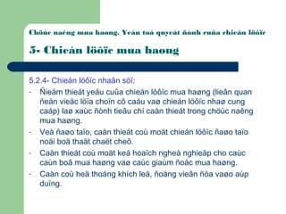 Chöùc naêng mua haøng. Yeáu toá quyeát ñònh cuûa chieán löôïc
5- Chieán löôïc mua haøng
5.2.4- Chieán löôïc nhaân söï:
- Ñieåm thieát yeáu cuûa chieán löôïc mua haøng (lieân quan
ñeán vieäc löïa choïn cô caáu vaø chieán löôïc nhaø cung
caáp) laø xaùc ñònh tieâu chí caàn thieát trong chöùc naêng
mua haøng.
- Veà ñaøo taïo, caàn thieát coù moät chieán löôïc ñaøo taïo
noäi boä thaät chaët cheõ.
- Caàn thieát coù moät keá hoaïch ngheà nghieäp cho caùc
caùn boâ mua haøng vaø caùc giaùm ñoác mua haøng.
- Caàn coù heä thoáng khích leä, ñoäng vieân ñöa vaøo aùp
duïng.
 